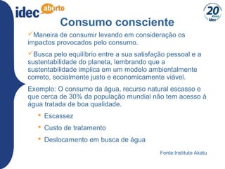 5
Consumo consciente
Maneira de consumir levando em consideração os
impactos provocados pelo consumo.
Busca pelo equilíbrio entre a sua satisfação pessoal e a
sustentabilidade do planeta, lembrando que a
sustentabilidade implica em um modelo ambientalmente
correto, socialmente justo e economicamente viável.
Exemplo: O consumo da água, recurso natural escasso e
que cerca de 30% da população mundial não tem acesso à
água tratada de boa qualidade.
 Escassez
 Custo de tratamento
 Deslocamento em busca de água
Fonte:Instituto Akatu
 