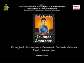 SEDUC SECRETARIA DE ESTADO DA EDUCAÇAO E QUALIDADE DO ENSINO Centro de Mídias de Educação do Amazonas Ensino Médio Presencial com Mediação Tecnológica Formação Profissional dos professores do Centro de Mídias do Estado do amazonas MANAUS-2010 