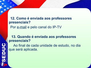12. Como é enviada aos professores presenciais?  Por  e-mail  e pelo canal do IP-TV  13. Quando é enviada aos professores presenciais? Ao final de cada unidade de estudo, no dia que será aplicada. 