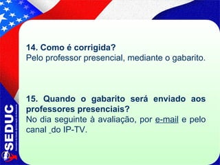 14. Como é corrigida?  Pelo professor presencial, mediante o gabarito. 15. Quando o gabarito será enviado aos professores presenciais? No dia seguinte à avaliação, por  e-mail  e pelo canal  do IP-TV. 