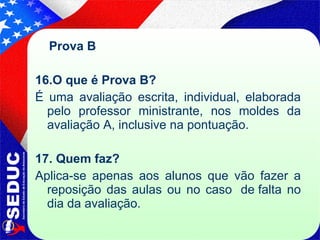 Prova B  16.O que é Prova B?  É uma avaliação escrita, individual, elaborada pelo professor ministrante, nos moldes da avaliação A, inclusive na pontuação. 17. Quem faz?   Aplica-se apenas aos alunos que vão fazer a reposição das aulas ou no caso  de falta no dia da avaliação. 