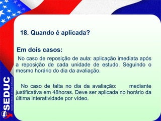 18. Quando é aplicada? Em dois casos:  No caso de reposição de aula: aplicação imediata após a reposição de cada unidade de estudo. Seguindo o mesmo horário do dia da avaliação. No caso de falta no dia da avaliação:  mediante justificativa em 48horas. Deve ser aplicada no horário da última interatividade por vídeo. 