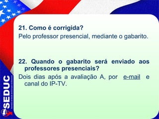21. Como é corrigida?  Pelo professor presencial, mediante o gabarito. 22. Quando o gabarito será enviado aos professores presenciais? Dois dias após a avaliação A, por  e-mail   e canal do IP-TV. 