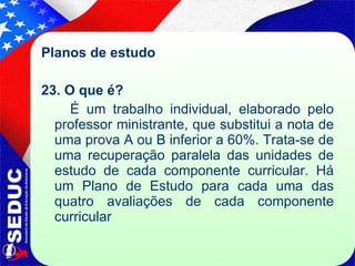 Planos de estudo 23. O que é?  É um trabalho individual, elaborado pelo professor ministrante, que substitui a nota de uma prova A ou B inferior a 60%. Trata-se de uma recuperação paralela das unidades de estudo de cada componente curricular. Há um Plano de Estudo para cada uma das quatro   avaliações de cada componente curricular 