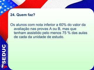 24. Quem faz?  Os alunos com nota inferior a 60% do valor da avaliação nas provas A ou B, mas que tenham assistido pelo menos 75 % das aulas de cada da unidade de estudo. 