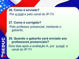26. Como é enviado? Por  e-mail  e pelo canal do IP-TV. 27. Como é corrigido? Pelo professor presencial, mediante o gabarito. 28. Quando o gabarito será enviado aos professores presenciais? Dois dias após a avaliação A, por  e-mail   e canal do IP-TV  