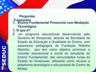 Perguntes Freqüentes Ensino Fundamental Presencial com Mediação Tecnológica  1. O que é?   É um   programa educacional desenvolvido pelo Governo do Amazonas, através da Secretaria de Estado da Educação e Qualidade do Ensino, com assessoria pedagógica da Fundação Roberto Marinho,  que tem como objetivo promover a inclusão educacional e social do estudante do Ensino Fundamental, das comunidades rurais do Estado do Amazonas, utilizando como recurso a plataforma tecnológica e educacional do Centro de Mídias. 