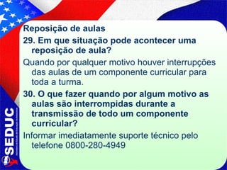 Reposição de aulas 29. Em que situação pode acontecer uma reposição de aula? Quando por qualquer motivo houver interrupções das aulas de um componente curricular para toda a turma. 30.   O que fazer quando por algum motivo as aulas são interrompidas durante a transmissão de todo um componente curricular? Informar imediatamente suporte técnico pelo telefone 0800-280-4949  