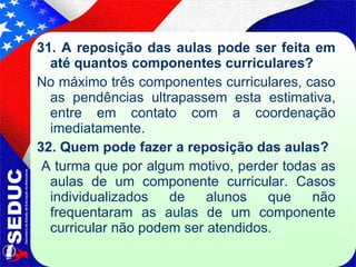 31. A reposição das aulas pode ser feita em até quantos componentes curriculares? No máximo três componentes curriculares, caso as pendências ultrapassem esta estimativa, entre em contato com a coordenação imediatamente. 32. Quem pode fazer a reposição das aulas? A turma que   por algum motivo, perder todas as aulas de um componente curricular. Casos individualizados de alunos que não frequentaram as aulas de um componente curricular não podem ser atendidos.  