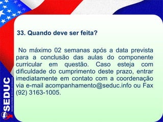 33. Quando deve ser feita? No máximo 02 semanas após a data prevista para a conclusão das aulas do componente curricular em questão. Caso esteja com dificuldade do cumprimento deste prazo, entrar imediatamente em contato com a coordenação via e-mail acompanhamento@seduc.info ou Fax (92) 3163-1005.  