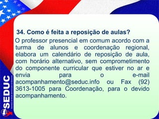 34. Como é feita a reposição de aulas? O professor presencial em comum acordo com a turma de alunos e coordenação regional, elabora um calendário de reposição de aula, com horário alternativo, sem comprometimento do componente curricular que estiver no ar e envia para o e-mail acompanhamento@seduc.info ou Fax (92) 3613-1005 para Coordenação, para o devido acompanhamento.  