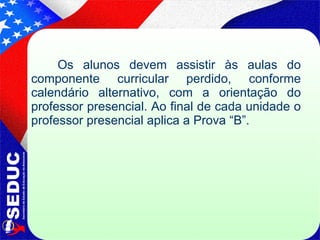 Os alunos devem assistir às aulas do componente curricular perdido, conforme calendário alternativo, com a orientação do professor presencial. Ao final de cada unidade o professor presencial aplica a Prova “B”. 
