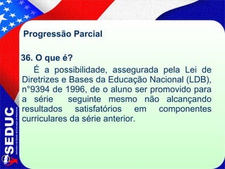 Progressão Parcial  36. O que é?  É a possibilidade, assegurada pela Lei de Diretrizes e Bases da Educação Nacional (LDB), n°9394 de 1996, de o aluno ser promovido para a série  seguinte mesmo não alcançando resultados satisfatórios em componentes curriculares da série anterior.  