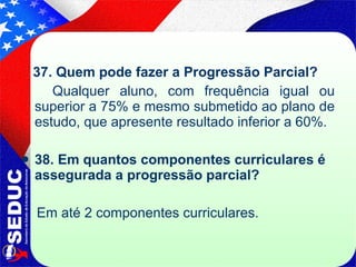 37. Quem pode fazer a Progressão Parcial? Qualquer aluno, com frequência igual ou superior a 75% e mesmo submetido ao plano de estudo, que apresente resultado inferior a 60%. 38. Em quantos componentes curriculares é assegurada a progressão parcial?  Em até 2 componentes curriculares.  