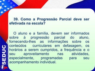39. Como a Progressão Parcial deve ser efetivada na escola?  O aluno e a família, devem ser informados sobre à progressão parcial do aluno, fornecendo-lhes as informações sobre os conteúdos  curriculares em defasagem, os horários a serem cumpridos, a frequência e o seu aproveitamento nas atividades, especialmente, programadas para seu acompanhamento individual. 