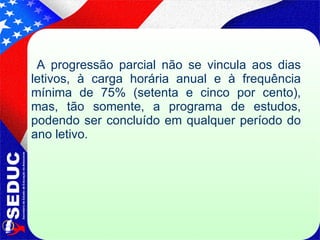 A progressão parcial não se vincula aos dias letivos, à carga horária anual e à frequência mínima de 75% (setenta e cinco por cento), mas, tão somente, a programa de estudos, podendo ser concluído em qualquer período do ano letivo. 