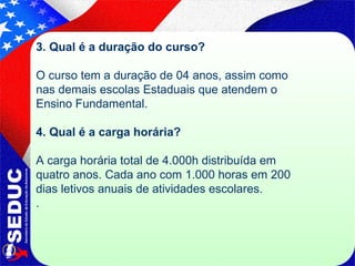 3. Qual é a duração do curso?   O curso tem a duração de 04 anos, assim como nas demais escolas Estaduais que atendem o Ensino Fundamental.   4. Qual é a carga horária?   A carga horária total de 4.000h distribuída em quatro anos. Cada ano com 1.000 horas em 200 dias letivos anuais de atividades escolares.  . 