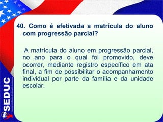 40. Como é efetivada a matrícula do aluno com progressão parcial?   A matrícula do aluno em progressão parcial, no ano para o qual foi promovido, deve ocorrer, mediante registro específico em ata final, a fim de possibilitar o acompanhamento individual por parte da família e da unidade escolar. 
