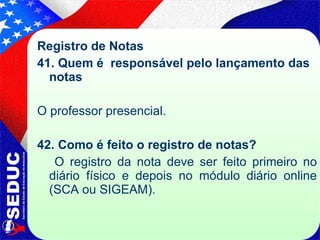 Registro de Notas 41. Quem é  responsável pelo lançamento das notas O professor presencial. 42. Como é feito o registro de notas?   O registro da nota deve ser feito primeiro no diário físico e depois no módulo diário online (SCA ou SIGEAM).  