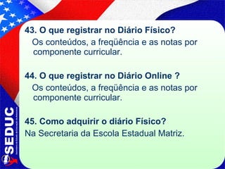 43. O que registrar no Diário Físico? Os conteúdos, a freqüência e as notas por componente curricular. 44. O que registrar no Diário Online ? Os conteúdos, a freqüência e as notas por componente curricular. 45. Como adquirir o diário Físico? Na Secretaria da Escola Estadual Matriz. 