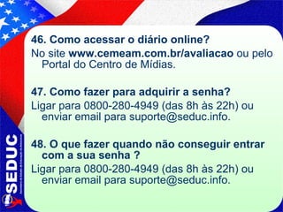 46. Como acessar o diário online? No site  www.cemeam.com.br/avaliacao  ou pelo Portal do Centro de Mídias. 47. Como fazer para adquirir a senha? Ligar para 0800-280-4949 (das 8h às 22h) ou enviar email para  [email_address] . 48. O que fazer quando não conseguir entrar com a sua senha ? Ligar para 0800-280-4949 (das 8h às 22h) ou enviar email para suporte@seduc.info. 