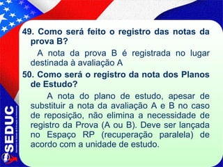49. Como será feito o registro das notas da prova B? A nota da prova B é registrada no lugar destinada à avaliação A 50. Como será o registro da nota dos Planos de Estudo? A nota do plano de estudo, apesar de substituir a nota da avaliação A e B no caso de reposição, não elimina a necessidade de registro da Prova (A ou B). Deve ser lançada no Espaço RP (recuperação paralela) de acordo com a unidade de estudo. 