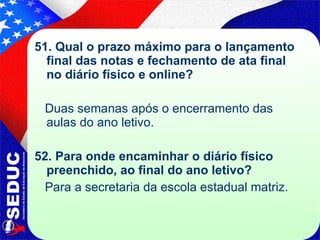 51. Qual o prazo máximo para o lançamento final das notas e fechamento de ata final no diário físico e online? Duas semanas após o encerramento das aulas do ano letivo. 52. Para onde encaminhar o diário físico preenchido, ao final do ano letivo? Para a secretaria da escola estadual matriz. 