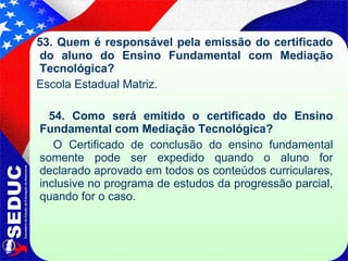 53. Quem é responsável pela emissão do certificado do aluno do Ensino Fundamental com Mediação Tecnológica? Escola Estadual Matriz. 54. Como será emitido o certificado do Ensino Fundamental com Mediação Tecnológica? O Certificado de conclusão do ensino fundamental somente pode ser expedido quando o aluno for declarado aprovado em todos os conteúdos curriculares, inclusive no programa de estudos da progressão parcial, quando for o caso. 