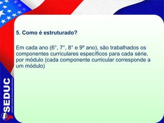 5. Como é estruturado? Em cada ano (6°, 7°, 8° e 9º ano), são trabalhados os componentes curriculares específicos para cada série, por módulo (cada componente curricular corresponde a um módulo) 