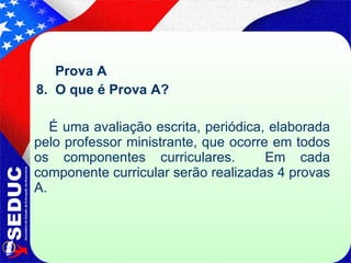 Prova A  8.  O que é Prova A?   É uma avaliação escrita, periódica, elaborada pelo professor ministrante, que ocorre em todos os componentes curriculares.  Em cada componente curricular serão realizadas 4 provas A. 