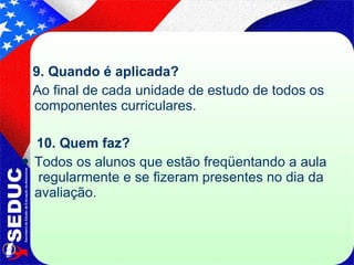 9. Quando é aplicada? Ao final de cada unidade de estudo de todos os componentes curriculares. 10. Quem faz?  Todos os alunos que estão freqüentando a aula  regularmente e se fizeram presentes no dia da avaliação. 