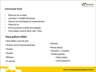 Comunicação Visual  Placas de rua no trajeto Luminosos / Frontlight (06 layouts) Tapume com informações do empreendimento Faixas de rua Arte do quiosque ou balcão de divulgação  Comunicação visual do stand / apto. Vitrine Peças gráficas e Mídia: Spot (Rádio e carro de som) Anúncio Jornal  (4 layouts diferentes) Outdoor Busdoor Bikedoor E-mail mkt Squeeze Placas (teaser) Impressos – 3 modelos: - Portfólio (grande)   - Folder (médio)   - Lâmina (pequeno) 