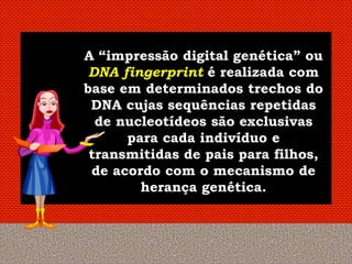 A “impressão digital genética” ou
 DNA fingerprint é realizada com
base em determinados trechos do
 DNA cujas sequências repetidas
  de nucleotídeos são exclusivas
      para cada indivíduo e
 transmitidas de pais para filhos,
 de acordo com o mecanismo de
        herança genética.
 