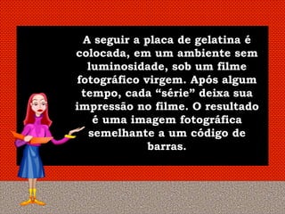 A seguir a placa de gelatina é
colocada, em um ambiente sem
  luminosidade, sob um filme
fotográfico virgem. Após algum
 tempo, cada “série” deixa sua
impressão no filme. O resultado
   é uma imagem fotográfica
  semelhante a um código de
             barras.
 