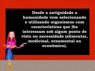 Desde a antiguidade a
 humanidade vem selecionando
  e utilizando organismos com
     características que lhe
interessam sob algum ponto de
vista ou necessidade (alimentar,
    medicinal, ornamental ou
           econômico).
 