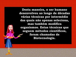 Desta maneira, o ser humano
desenvolveu ao longo de décadas
 várias técnicas por intermédio
 das quais não apenas seleciona,
      mas também modifica
 organismos. Estas técnicas que
  seguem métodos científicos,
       foram chamadas de
          Biotecnologia.
 