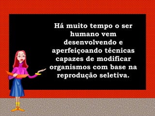 Há muito tempo o ser
      humano vem
    desenvolvendo e
 aperfeiçoando técnicas
  capazes de modificar
organismos com base na
  reprodução seletiva.
 