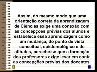 Assim, do mesmo modo que uma orientação correta da aprendizagem de Ciências exige uma conexão com as concepções prévias dos alunos e estabelece essa aprendizagem como um mudança, do ponto de vista conceitual, epistemológico e de atitudes, percebe-se que a formação dos professores exige levar em conta as concepções prévias dos docentes. 