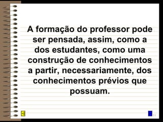A formação do professor pode ser pensada, assim, como a dos estudantes, como uma construção de conhecimentos a partir, necessariamente, dos conhecimentos prévios que possuam. 