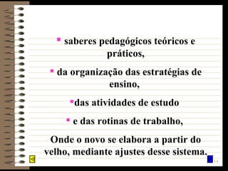 saberes pedagógicos teóricos e práticos, da organização das estratégias de ensino,  das atividades de estudo  e das rotinas de trabalho,  Onde o novo se elabora a partir do velho, mediante ajustes desse sistema. 