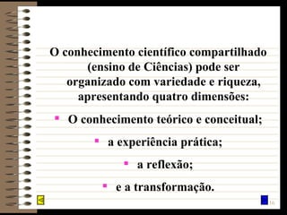 O conhecimento científico compartilhado (ensino de Ciências) pode ser organizado com variedade e riqueza, apresentando quatro dimensões: O conhecimento teórico e conceitual; a experiência prática; a reflexão; e a transformação. 
