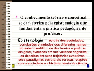 O conhecimento teórico e conceitual se caracteriza pela epistemologia   que fundamenta a prática pedagógica do professor. Epistemologia =  estudo dos postulados, conclusões e métodos dos diferentes ramos do saber científico, ou das teorias e práticas em geral, avaliadas em sua validade cognitiva, ou descritas em suas trajetórias evolutivas, seus paradigmas estruturais ou suas relações com a sociedade e a história; teoria da ciência. 
