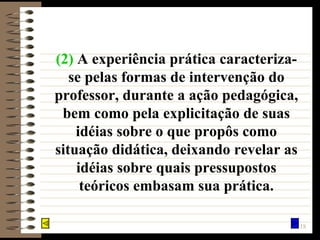 (2)   A experiência prática caracteriza-se pelas formas de intervenção do professor, durante a ação pedagógica, bem como pela explicitação de suas idéias sobre o que propôs como situação didática, deixando revelar as idéias sobre quais pressupostos teóricos embasam sua prática. 