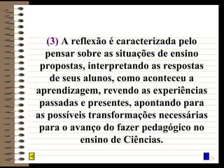 (3)   A reflexão é caracterizada pelo pensar sobre as situações de ensino propostas, interpretando as respostas de seus alunos, como aconteceu a aprendizagem, revendo as experiências passadas e presentes, apontando para as possíveis transformações necessárias para o avanço do fazer pedagógico no ensino de Ciências. 