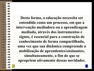 Desta forma, a educação necessita ser entendida como um processo, em que a intervenção mediadora ou a aprendizagem mediada, através dos instrumentos e signos, é essencial para a construção de conhecimento de forma compartilhada, uma vez que sua dinâmica compreende a mobilização de aprendentes/ensinantes, simultaneamente, a fim de que se apropriem ativamente dessas novidades. 