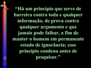 “ Há um princípio que serve de barreira contra toda e qualquer informação, de prova contra qualquer argumento e que jamais pode falhar, a fim de manter o homem em permanente estado de ignorância: esse princípio condena antes de pesquisar.” 