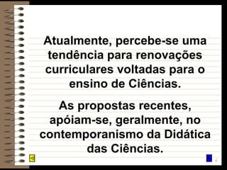 Atualmente, percebe-se uma tendência para renovações curriculares voltadas para o ensino de Ciências. As propostas recentes, apóiam-se, geralmente, no contemporanismo da Didática das Ciências. 