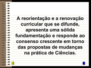 A reorientação e a renovação curricular que se difunde, apresenta uma sólida fundamentação e responde ao consenso crescente em torno das propostas de mudanças na prática de Ciências. 