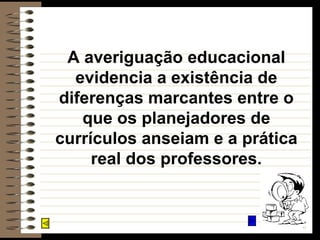 A averiguação educacional evidencia a existência de diferenças marcantes entre o que os planejadores de currículos anseiam e a prática real dos professores. 
