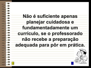Não é suficiente apenas planejar cuidadosa e fundamentadamente um currículo, se o professorado não recebe a preparação adequada para pôr em prática. 